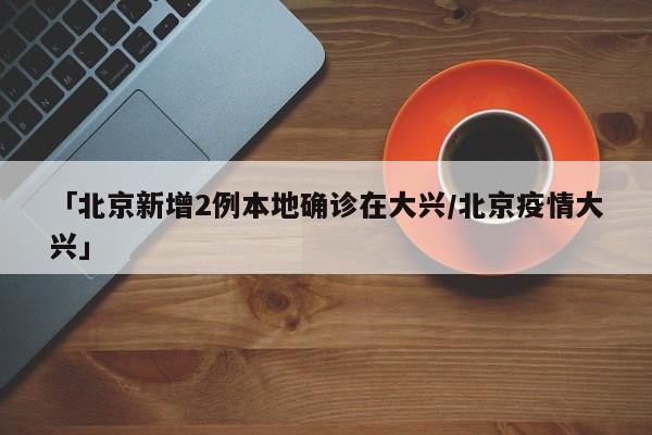 「北京新增2例本地确诊在大兴/北京疫情大兴」