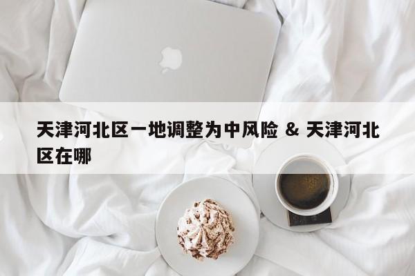 天津河北区一地调整为中风险 & 天津河北区在哪